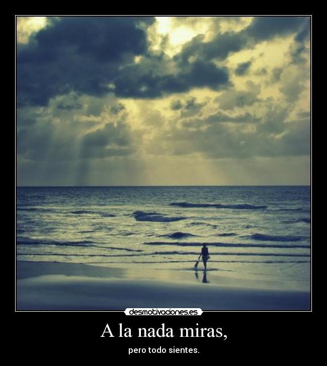A la nada miras, - pero todo sientes.