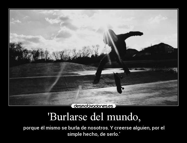 Burlarse del mundo, - porque él mismo se burla de nosotros. Y creerse alguien, por el
simple hecho, de serlo.