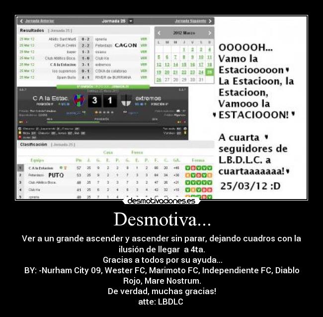 Desmotiva... - Ver a un grande ascender y ascender sin parar, dejando cuadros con la
ilusión de llegar a 4ta.
Gracias a todos por su ayuda...
BY: -Nurham City 09, Wester FC, Marimoto FC, Independiente FC, Diablo
Rojo, Mare Nostrum.
De verdad, muchas gracias!
atte: LBDLC
