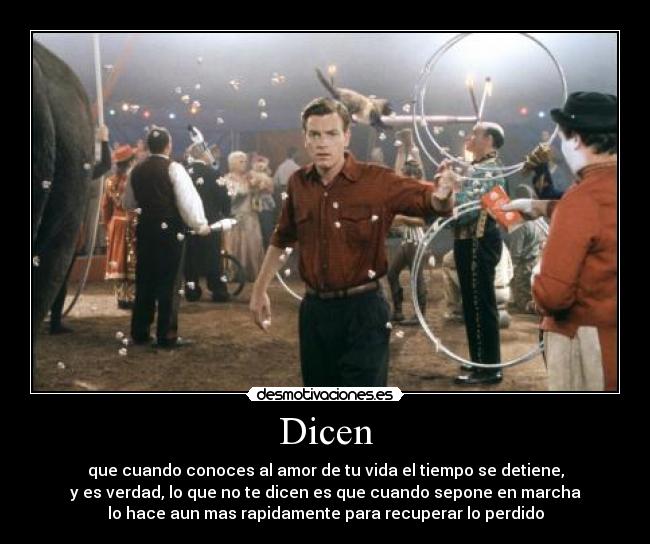 Dicen - que cuando conoces al amor de tu vida el tiempo se detiene,
y es verdad, lo que no te dicen es que cuando sepone en marcha
lo hace aun mas rapidamente para recuperar lo perdido