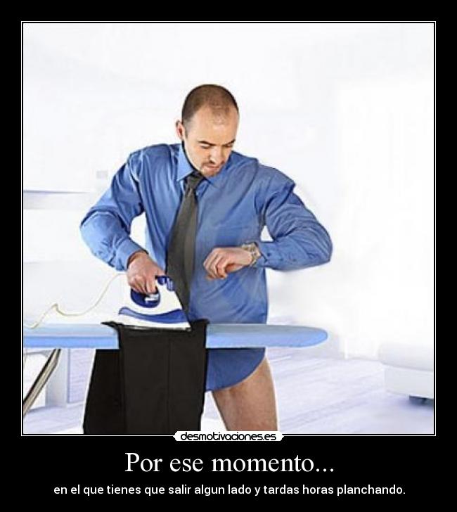 Por ese momento... - en el que tienes que salir algun lado y tardas horas planchando.