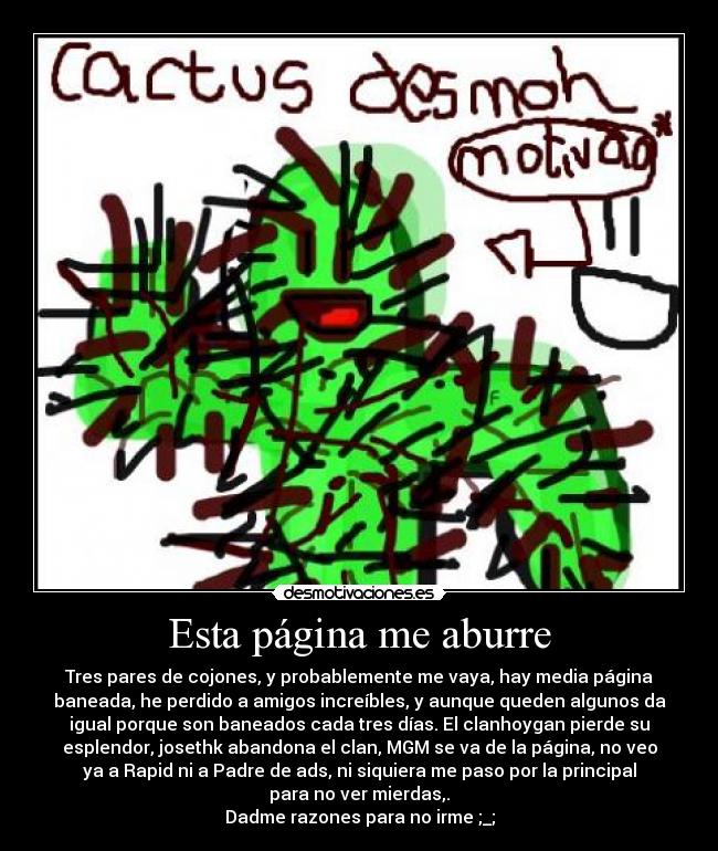 Esta página me aburre - Tres pares de cojones, y probablemente me vaya, hay media página
baneada, he perdido a amigos increíbles, y aunque queden algunos da
igual porque son baneados cada tres días. El clanhoygan pierde su
esplendor, josethk abandona el clan, MGM se va de la página, no veo
ya a Rapid ni a Padre de ads, ni siquiera me paso por la principal
para no ver mierdas,.
Dadme razones para no irme ;_;