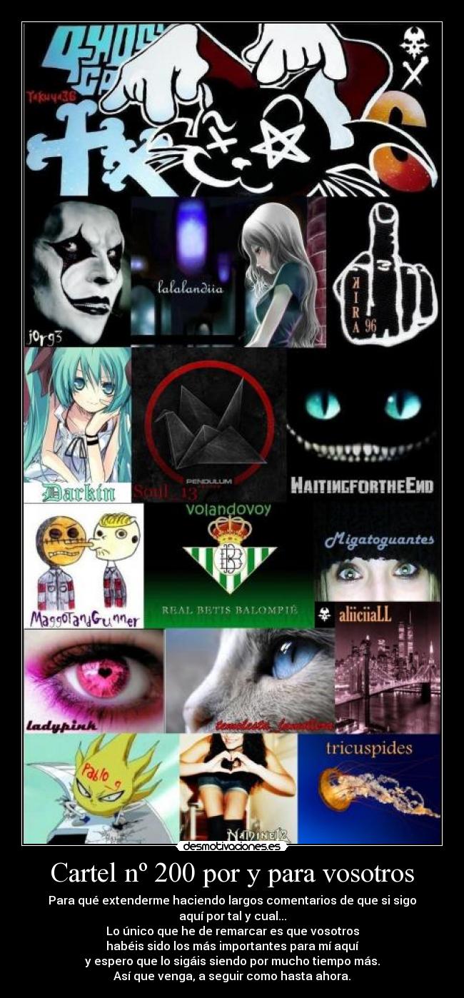 Cartel nº 200 por y para vosotros - Para qué extenderme haciendo largos comentarios de que si sigo
aquí por tal y cual...
Lo único que he de remarcar es que vosotros
habéis sido los más importantes para mí aquí
y espero que lo sigáis siendo por mucho tiempo más.
Así que venga, a seguir como hasta ahora.