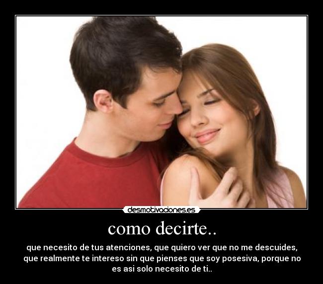 como decirte.. - que necesito de tus atenciones, que quiero ver que no me descuides,
que realmente te intereso sin que pienses que soy posesiva, porque no
es asi solo necesito de ti..