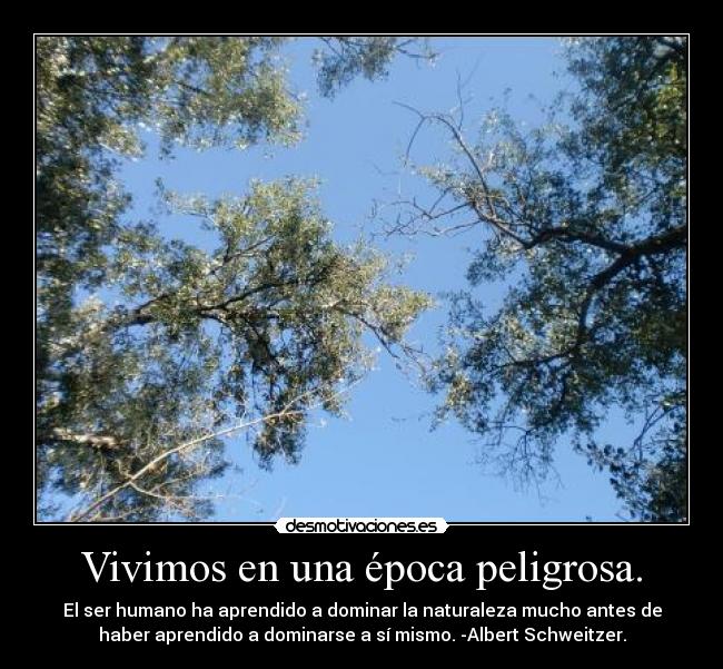 Vivimos en una época peligrosa. - El ser humano ha aprendido a dominar la naturaleza mucho antes de
haber aprendido a dominarse a sí mismo. -Albert Schweitzer.