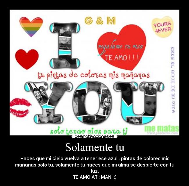 Solamente tu - Haces que mi cielo vuelva a tener ese azul , pintas de colores mis
mañanas solo tu. solamente tu haces que mi alma se despierte con tu
luz.
TE AMO AT : MANI :)
