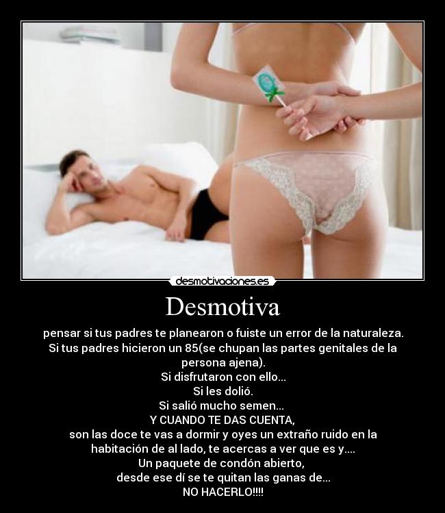 Desmotiva - pensar si tus padres te planearon o fuiste un error de la naturaleza.
Si tus padres hicieron un 85(se chupan las partes genitales de la
persona ajena).
Si disfrutaron con ello...
Si les dolió.
Si salió mucho semen...
Y CUANDO TE DAS CUENTA,
son las doce te vas a dormir y oyes un extraño ruido en la
habitación de al lado, te acercas a ver que es y....
Un paquete de condón abierto,
desde ese dí se te quitan las ganas de...
NO HACERLO!!!!