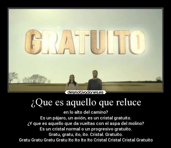 ¿Que es aquello que reluce - en lo alto del camino?
Es un pájaro, un avión, es un cristal gratuito.
¿Y que es aquello que da vueltas con el aspa del molino?
Es un cristal normal o un progresivo gratuito.
Gratu, gratu, ito, ito. Cristal. Gratuito.
Gratu Gratu Gratu Gratu Ito Ito Ito Ito Cristal Cristal Cristal Gratuito