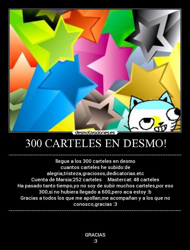 300 CARTELES EN DESMO! - ----------------------------------------------------------------------------------------------------------
llegue a los 300 carteles en desmo
cuantos carteles he subido:de
alegria,tristeza,graciosos,dedicatorias.etc
Cuenta de Marsia:252 carteles     Mastercat: 48 carteles
Ha pasado tanto tiempo,yo no soy de subir muchos carteles,por eso
300,si no hubiera llegado a 600,pero aca estoy :b
Gracias a todos los que me apollan,me acompañan y a los que no
conosco,gracias :3
---------------------------------------------------------------------------------------------------------



GRACIAS
:3