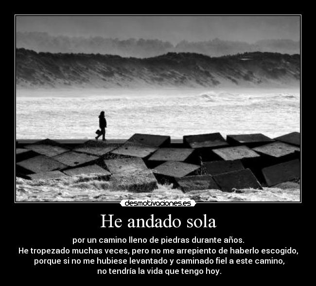 He andado sola - por un camino lleno de piedras durante años.
He tropezado muchas veces, pero no me arrepiento de haberlo escogido,
porque si no me hubiese levantado y caminado fiel a este camino,
no tendría la vida que tengo hoy.