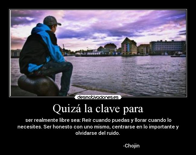 Quizá la clave para - ser realmente libre sea: Reír cuando puedas y llorar cuando lo
necesites. Ser honesto con uno mismo, centrarse en lo importante y
olvidarse del ruido.
-Chojin