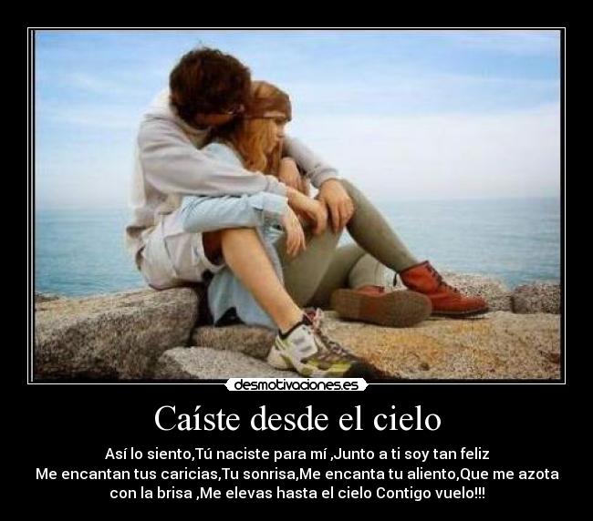 Caíste desde el cielo - Así lo siento,Tú naciste para mí ,Junto a ti soy tan feliz
Me encantan tus caricias,Tu sonrisa,Me encanta tu aliento,Que me azota
con la brisa ,Me elevas hasta el cielo Contigo vuelo!!!