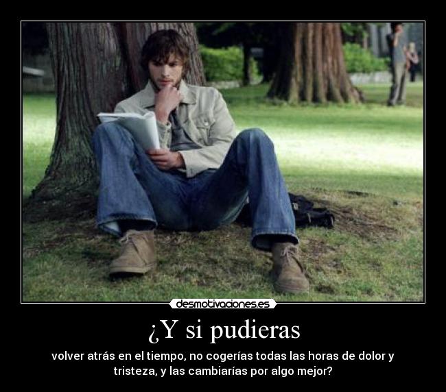 ¿Y si pudieras - volver atrás en el tiempo, no cogerías todas las horas de dolor y
tristeza, y las cambiarías por algo mejor?