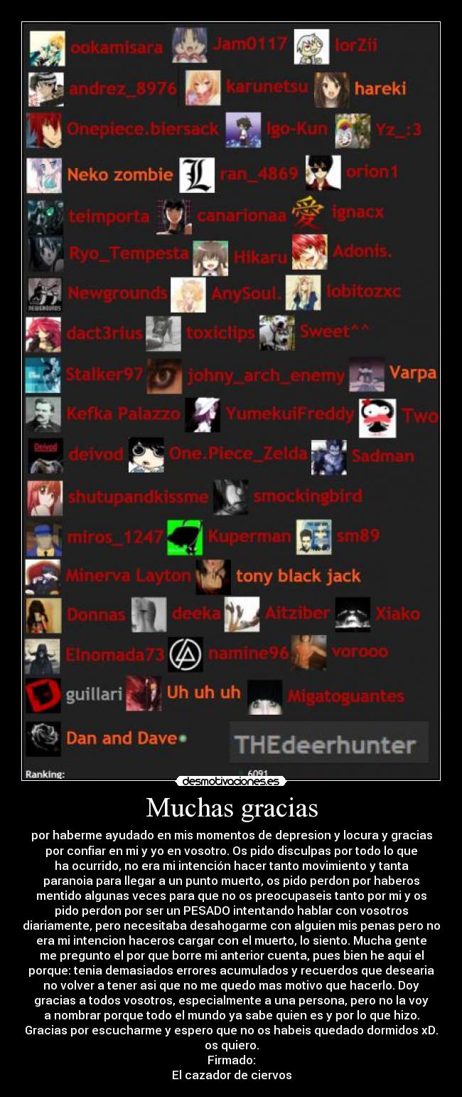 Muchas gracias - por haberme ayudado en mis momentos de depresion y locura y gracias
por confiar en mi y yo en vosotro. Os pido disculpas por todo lo que
ha ocurrido, no era mi intención hacer tanto movimiento y tanta
paranoia para llegar a un punto muerto, os pido perdon por haberos
mentido algunas veces para que no os preocupaseis tanto por mi y os
pido perdon por ser un PESADO intentando hablar con vosotros
diariamente, pero necesitaba desahogarme con alguien mis penas pero no
era mi intencion haceros cargar con el muerto, lo siento. Mucha gente
me pregunto el por que borre mi anterior cuenta, pues bien he aqui el
porque: tenia demasiados errores acumulados y recuerdos que desearia
no volver a tener asi que no me quedo mas motivo que hacerlo. Doy
gracias a todos vosotros, especialmente a una persona, pero no la voy
a nombrar porque todo el mundo ya sabe quien es y por lo que hizo.
Gracias por escucharme y espero que no os habeis quedado dormidos xD.
os quiero.
Firmado:
El cazador de ciervos