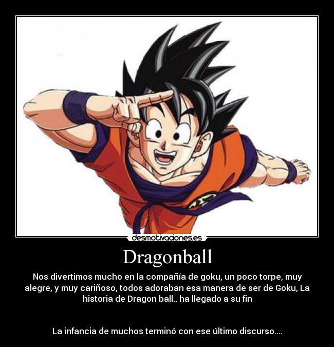Dragonball - Nos divertimos mucho en la compañía de goku, un poco torpe, muy
alegre, y muy cariñoso, todos adoraban esa manera de ser de Goku, La
historia de Dragon ball.. ha llegado a su fin


La infancia de muchos terminó con ese último discurso....