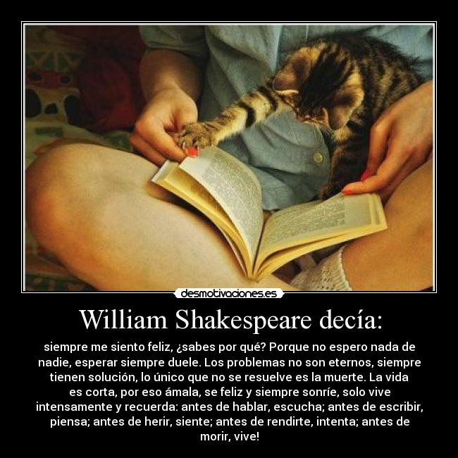 William Shakespeare decía: - siempre me siento feliz, ¿sabes por qué? Porque no espero nada de
nadie, esperar siempre duele. Los problemas no son eternos, siempre
tienen solución, lo único que no se resuelve es la muerte. La vida
es corta, por eso ámala, se feliz y siempre sonríe, solo vive
intensamente y recuerda: antes de hablar, escucha; antes de escribir,
piensa; antes de herir, siente; antes de rendirte, intenta; antes de
morir, vive!