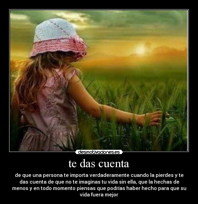 te das cuenta - de que una persona te importa verdaderamente cuando la pierdes y te
das cuenta de que no te imaginas tu vida sin ella, que la hechas de
menos y en todo momento piensas que podrías haber hecho para que su
vida fuera mejor