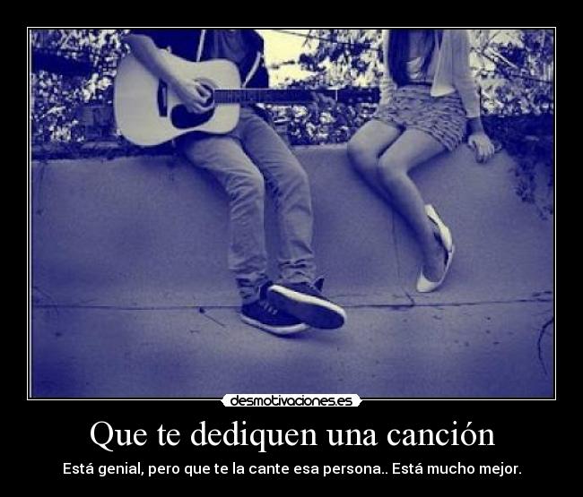 Que te dediquen una canción - Está genial, pero que te la cante esa persona.. Está mucho mejor.