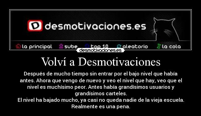 Volví a Desmotivaciones - Después de mucho tiempo sin entrar por el bajo nivel que había
antes. Ahora que vengo de nuevo y veo el nivel que hay, veo que el
nivel es muchísimo peor. Antes había grandísimos usuarios y
grandísimos carteles.
El nivel ha bajado mucho, ya casi no queda nadie de la vieja escuela.
Realmente es una pena.