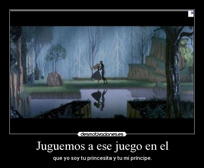 Juguemos a ese juego en el - que yo soy tu princesita y tu mi príncipe.