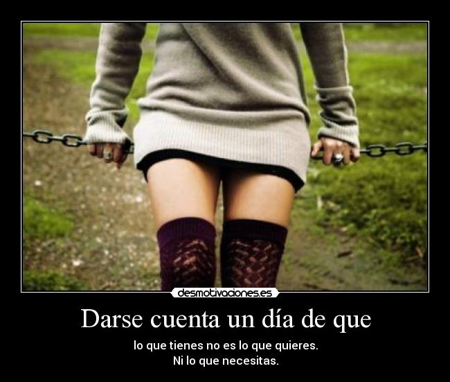 Darse cuenta un día de que - lo que tienes no es lo que quieres.
Ni lo que necesitas.