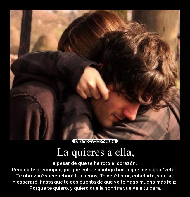 La quieres a ella, - a pesar de que te ha roto el corazón.
Pero no te preocupes, porque estaré contigo hasta que me digas vete.
Te abrazaré y escucharé tus penas. Te veré llorar, enfadarte, y gritar.
Y esperaré, hasta que te des cuenta de que yo te hago mucho más feliz.
Porque te quiero, y quiero que la sonrisa vuelva a tu cara.