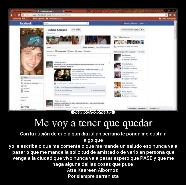 Me voy a tener que quedar - Con la ilusión de que algun dia julian serrano le ponga me gusta a
algo que
yo le escriba o que me comente o que me mande un saludo eso nunca va a
pasar o que me mande la solicitud de amistad o de verlo en persona que
venga a la ciudad que vivo nunca va a pasar espero que PASE y que me
haga alguna del las cosas que puse
Atte Kaareen Albornoz
Por siempre serranista