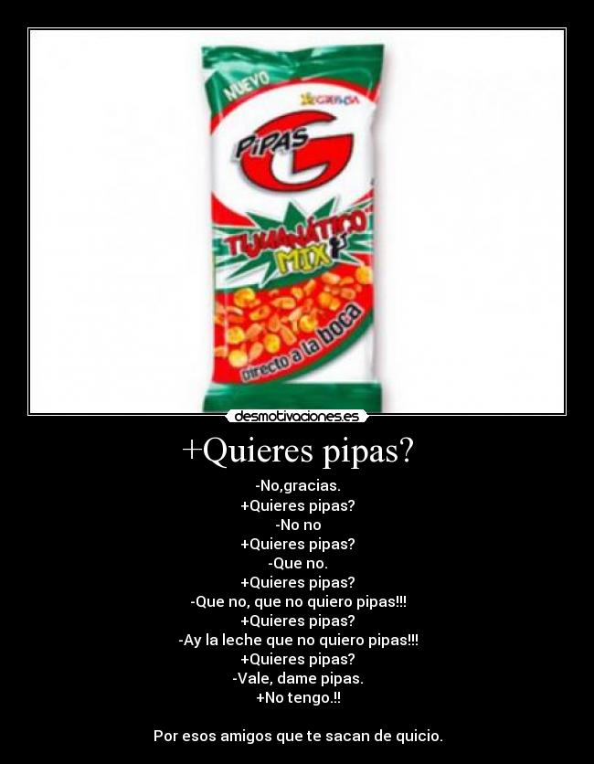 +Quieres pipas? - -No,gracias.
+Quieres pipas?
-No no
+Quieres pipas?
-Que no.
+Quieres pipas?
-Que no, que no quiero pipas!!!
+Quieres pipas?
-Ay la leche que no quiero pipas!!!
+Quieres pipas?
-Vale, dame pipas.
+No tengo.!!
Por esos amigos que te sacan de quicio.
