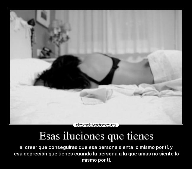 Esas iluciones que tienes - al creer que conseguiras que esa persona sienta lo mismo por tí, y
esa depreción que tienes cuando la persona a la que amas no siente lo
mismo por tí.