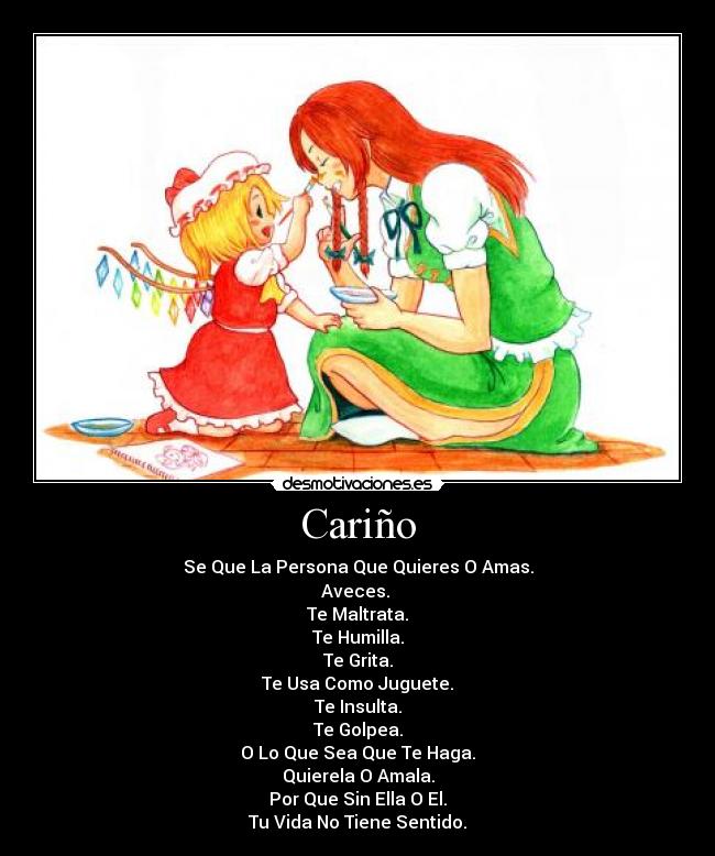 Cariño - Se Que La Persona Que Quieres O Amas.
Aveces.
Te Maltrata.
Te Humilla.
Te Grita.
Te Usa Como Juguete.
Te Insulta.
Te Golpea.
O Lo Que Sea Que Te Haga.
Quierela O Amala.
Por Que Sin Ella O El.
Tu Vida No Tiene Sentido.