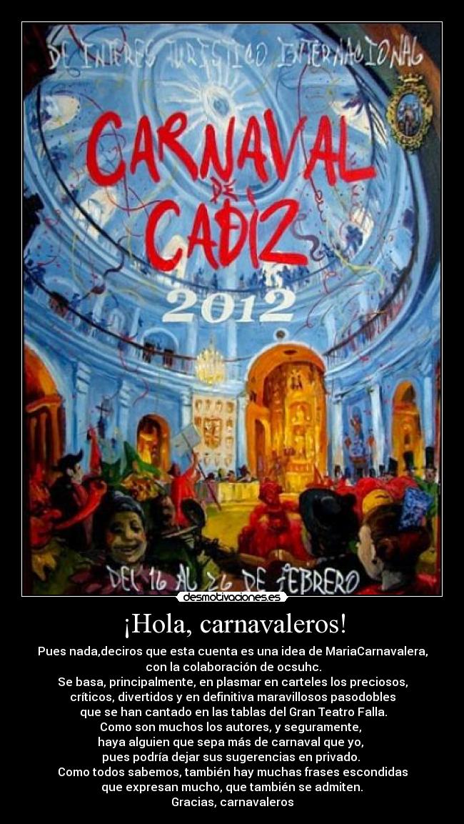 ¡Hola, carnavaleros! - Pues nada,deciros que esta cuenta es una idea de MariaCarnavalera,
 con la colaboración de ocsuhc.
Se basa, principalmente, en plasmar en carteles los preciosos,
críticos, divertidos y en definitiva maravillosos pasodobles
 que se han cantado en las tablas del Gran Teatro Falla.
Como son muchos los autores, y seguramente, 
haya alguien que sepa más de carnaval que yo, 
pues podría dejar sus sugerencias en privado. 
Como todos sabemos, también hay muchas frases escondidas
 que expresan mucho, que también se admiten. 
Gracias, carnavaleros