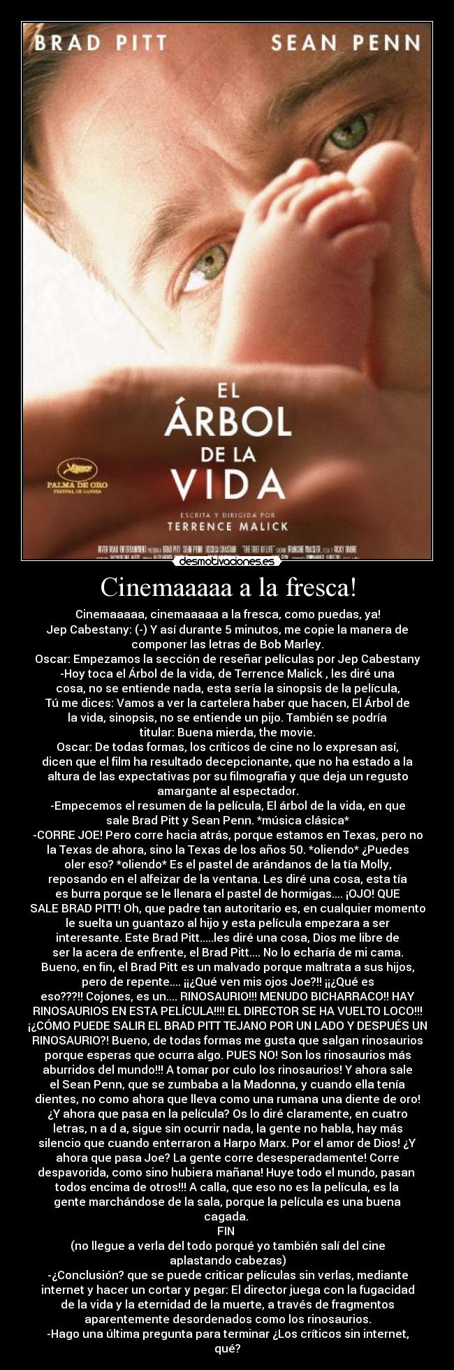 Cinemaaaaa a la fresca! - Cinemaaaaa, cinemaaaaa a la fresca, como puedas, ya!
Jep Cabestany: (-) Y así durante 5 minutos, me copie la manera de
componer las letras de Bob Marley.
Oscar: Empezamos la sección de reseñar películas por Jep Cabestany
-Hoy toca el Árbol de la vida, de Terrence Malick , les diré una
cosa, no se entiende nada, esta sería la sinopsis de la película,
Tú me dices: Vamos a ver la cartelera haber que hacen, El Árbol de
la vida, sinopsis, no se entiende un pijo. También se podría
titular: Buena mierda, the movie.
Oscar: De todas formas, los críticos de cine no lo expresan así,
dicen que el film ha resultado decepcionante, que no ha estado a la
altura de las expectativas por su filmografia y que deja un regusto
amargante al espectador.
-Empecemos el resumen de la película, El árbol de la vida, en que
sale Brad Pitt y Sean Penn. *música clásica*
-CORRE JOE! Pero corre hacia atrás, porque estamos en Texas, pero no
la Texas de ahora, sino la Texas de los años 50. *oliendo* ¿Puedes
oler eso? *oliendo* Es el pastel de arándanos de la tía Molly,
reposando en el alfeizar de la ventana. Les diré una cosa, esta tía
es burra porque se le llenara el pastel de hormigas.... ¡OJO! QUE
SALE BRAD PITT! Oh, que padre tan autoritario es, en cualquier momento
le suelta un guantazo al hijo y esta película empezara a ser
interesante. Este Brad Pitt.....les diré una cosa, Dios me libre de
ser la acera de enfrente, el Brad Pitt.... No lo echaría de mi cama.
Bueno, en fin, el Brad Pitt es un malvado porque maltrata a sus hijos,
pero de repente.... ¡¡¿Qué ven mis ojos Joe?!! ¡¡¿Qué es
eso???!! Cojones, es un.... RINOSAURIO!!! MENUDO BICHARRACO!! HAY
RINOSAURIOS EN ESTA PELÍCULA!!!! EL DIRECTOR SE HA VUELTO LOCO!!!
¡¿CÓMO PUEDE SALIR EL BRAD PITT TEJANO POR UN LADO Y DESPUÉS UN
RINOSAURIO?! Bueno, de todas formas me gusta que salgan rinosaurios
porque esperas que ocurra algo. PUES NO! Son los rinosaurios más
aburridos del mundo!!! A tomar por culo los rinosaurios! Y ahora sale
el Sean Penn, que se zumbaba a la Madonna, y cuando ella tenía
dientes, no como ahora que lleva como una rumana una diente de oro!
¿Y ahora que pasa en la película? Os lo diré claramente, en cuatro
letras, n a d a, sigue sin ocurrir nada, la gente no habla, hay más
silencio que cuando enterraron a Harpo Marx. Por el amor de Dios! ¿Y
ahora que pasa Joe? La gente corre desesperadamente! Corre
despavorida, como sino hubiera mañana! Huye todo el mundo, pasan 
todos encima de otros!!! A calla, que eso no es la película, es la
gente marchándose de la sala, porque la película es una buena
cagada. 
FIN 
(no llegue a verla del todo porqué yo también salí del cine
aplastando cabezas)
-¿Conclusión? que se puede criticar películas sin verlas, mediante
internet y hacer un cortar y pegar: El director juega con la fugacidad
de la vida y la eternidad de la muerte, a través de fragmentos
aparentemente desordenados como los rinosaurios.
-Hago una última pregunta para terminar ¿Los críticos sin internet,
qué?