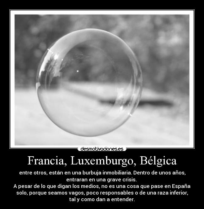 Francia, Luxemburgo, Bélgica - entre otros, están en una burbuja inmobiliaria. Dentro de unos años,
entraran en una grave crisis.
A pesar de lo que digan los medios, no es una cosa que pase en España
solo, porque seamos vagos, poco responsables o de una raza inferior,
tal y como dan a entender.