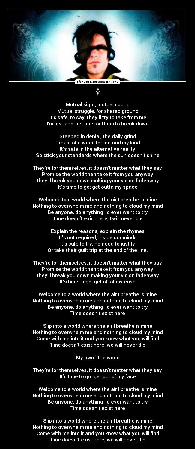 † - Mutual sight, mutual sound
Mutual struggle, for shared ground
Its safe, to say, theyll try to take from me
Im just another one for them to break down

Steeped in denial, the daily grind
Dream of a world for me and my kind
Its safe in the alternative reality
So stick your standards where the sun doesnt shine

Theyre for themselves, it doesnt matter what they say
Promise the world then take it from you anyway
Theyll break you down making your vision fadeaway
Its time to go: get outta my space

Welcome to a world where the air I breathe is mine
Nothing to overwhelm me and nothing to cloud my mind
Be anyone, do anything Id ever want to try
Time doesnt exist here, I will never die

Explain the reasons, explain the rhymes
Its not required, inside our minds
Its safe to try, no need to justify
Or take their guilt trip at the end of the line.

Theyre for themselves, it doesnt matter what they say
Promise the world then take it from you anyway
Theyll break you down making your vision fadeaway
Its time to go: get off of my case

Welcome to a world where the air I breathe is mine
Nothing to overwhelm me and nothing to cloud my mind
Be anyone, do anything Id ever want to try
Time doesnt exist here

Slip into a world where the air I breathe is mine
Nothing to overwhelm me and nothing to cloud my mind
Come with me into it and you know what you will find
Time doesnt exist here, we will never die

My own little world

Theyre for themselves, it doesnt matter what they say
Its time to go: get out of my face

Welcome to a world where the air I breathe is mine
Nothing to overwhelm me and nothing to cloud my mind
Be anyone, do anything Id ever want to try
Time doesnt exist here

Slip into a world where the air I breathe is mine
Nothing to overwhelm me and nothing to cloud my mind
Come with me into it and you know what you will find
Time doesnt exist here, we will never die