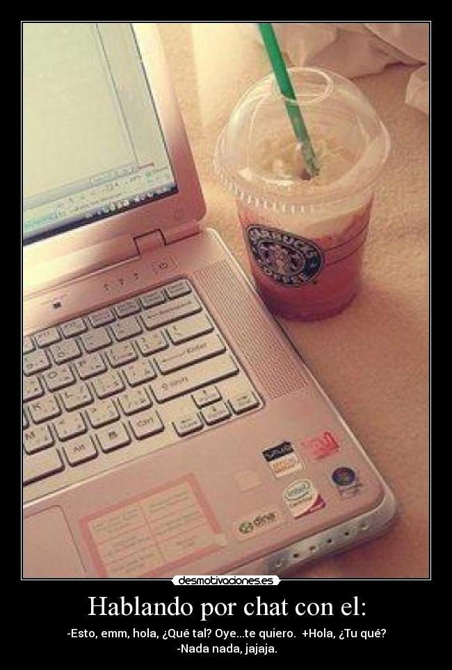 Hablando por chat con el: - -Esto, emm, hola, ¿Qué tal? Oye...te quiero.  +Hola, ¿Tu qué? -Nada nada, jajaja.