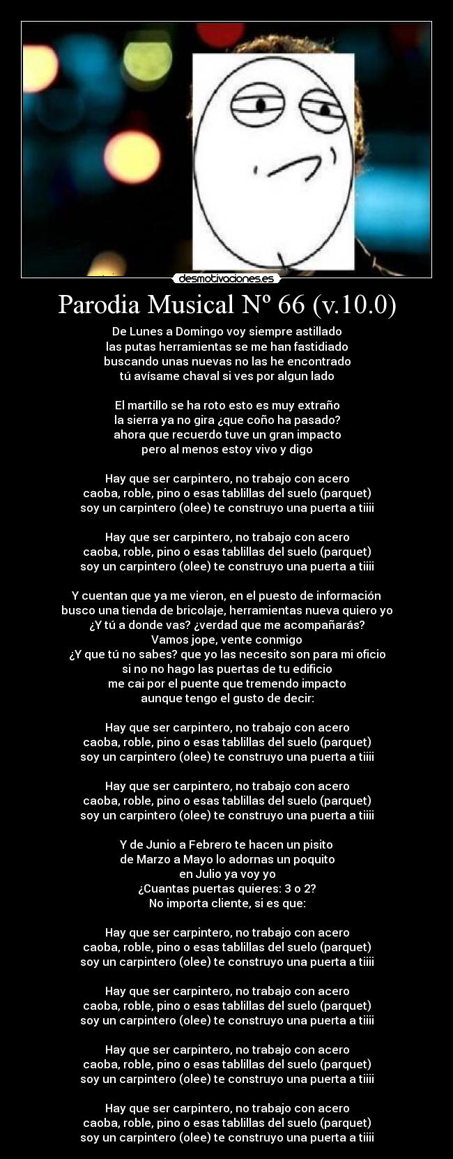 Parodia Musical Nº 66 (v.10.0) - De Lunes a Domingo voy siempre astillado
las putas herramientas se me han fastidiado
buscando unas nuevas no las he encontrado
tú avísame chaval si ves por algun lado
El martillo se ha roto esto es muy extraño
la sierra ya no gira ¿que coño ha pasado?
ahora que recuerdo tuve un gran impacto
pero al menos estoy vivo y digo
Hay que ser carpintero, no trabajo con acero
caoba, roble, pino o esas tablillas del suelo (parquet)
soy un carpintero (olee) te construyo una puerta a tiiii
Hay que ser carpintero, no trabajo con acero
caoba, roble, pino o esas tablillas del suelo (parquet)
soy un carpintero (olee) te construyo una puerta a tiiii
Y cuentan que ya me vieron, en el puesto de información
busco una tienda de bricolaje, herramientas nueva quiero yo
¿Y tú a donde vas? ¿verdad que me acompañarás?
Vamos jope, vente conmigo
¿Y que tú no sabes? que yo las necesito son para mi oficio
si no no hago las puertas de tu edificio
me cai por el puente que tremendo impacto
aunque tengo el gusto de decir:
Hay que ser carpintero, no trabajo con acero
caoba, roble, pino o esas tablillas del suelo (parquet)
soy un carpintero (olee) te construyo una puerta a tiiii
Hay que ser carpintero, no trabajo con acero
caoba, roble, pino o esas tablillas del suelo (parquet)
soy un carpintero (olee) te construyo una puerta a tiiii
Y de Junio a Febrero te hacen un pisito
de Marzo a Mayo lo adornas un poquito
en Julio ya voy yo
¿Cuantas puertas quieres: 3 o 2?
No importa cliente, si es que:
Hay que ser carpintero, no trabajo con acero
caoba, roble, pino o esas tablillas del suelo (parquet)
soy un carpintero (olee) te construyo una puerta a tiiii
Hay que ser carpintero, no trabajo con acero
caoba, roble, pino o esas tablillas del suelo (parquet)
soy un carpintero (olee) te construyo una puerta a tiiii
Hay que ser carpintero, no trabajo con acero
caoba, roble, pino o esas tablillas del suelo (parquet)
soy un carpintero (olee) te construyo una puerta a tiiii
Hay que ser carpintero, no trabajo con acero
caoba, roble, pino o esas tablillas del suelo (parquet)
soy un carpintero (olee) te construyo una puerta a tiiii