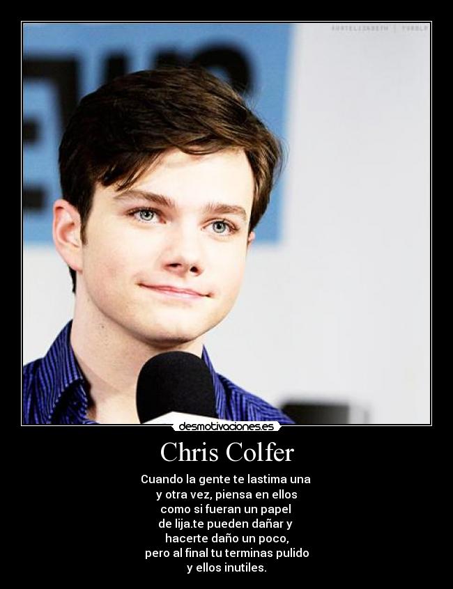 Chris Colfer - Cuando la gente te lastima una 
y otra vez, piensa en ellos
como si fueran un papel 
de lija.te pueden dañar y 
hacerte daño un poco,
pero al final tu terminas pulido
y ellos inutiles.