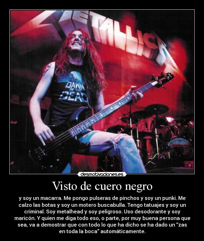 Visto de cuero negro - y soy un macarra. Me pongo pulseras de pinchos y soy un punki. Me
calzo las botas y soy un motero buscabulla. Tengo tatuajes y soy un
criminal. Soy metalhead y soy peligroso. Uso desodorante y soy
maricón. Y quien me diga todo eso, o parte, por muy buena persona que
sea, va a demostrar que con todo lo que ha dicho se ha dado un “zas
en toda la boca” automáticamente.