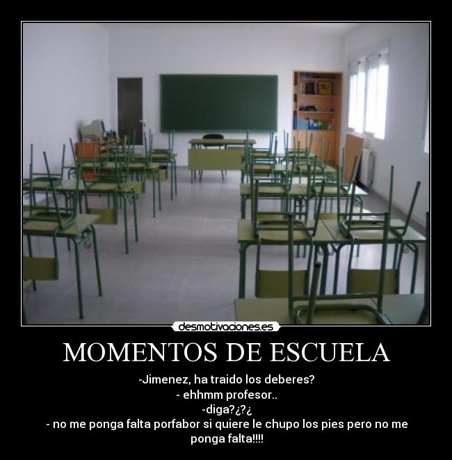 MOMENTOS DE ESCUELA - -Jimenez, ha traido los deberes?
- ehhmm profesor..
-diga?¿?¿
- no me ponga falta porfabor si quiere le chupo los pies pero no me ponga falta!!!!