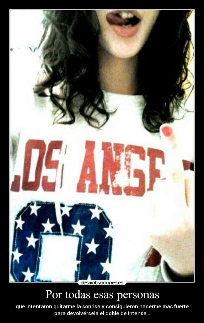 Por todas esas personas - que intentaron quitarme la sonrisa y consiguieron hacerme mas fuerte
para devolvérsela el doble de intensa...