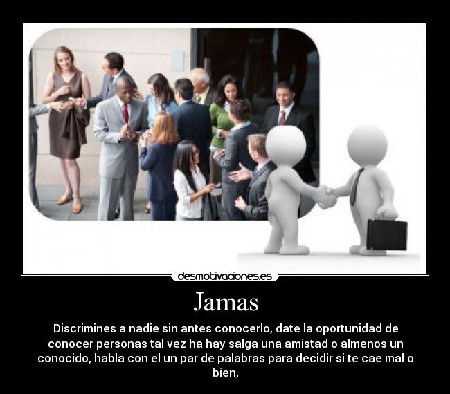Jamas - Discrimines a nadie sin antes conocerlo, date la oportunidad de
conocer personas tal vez ha hay salga una amistad o almenos un
conocido, habla con el un par de palabras para decidir si te cae mal o
bien,