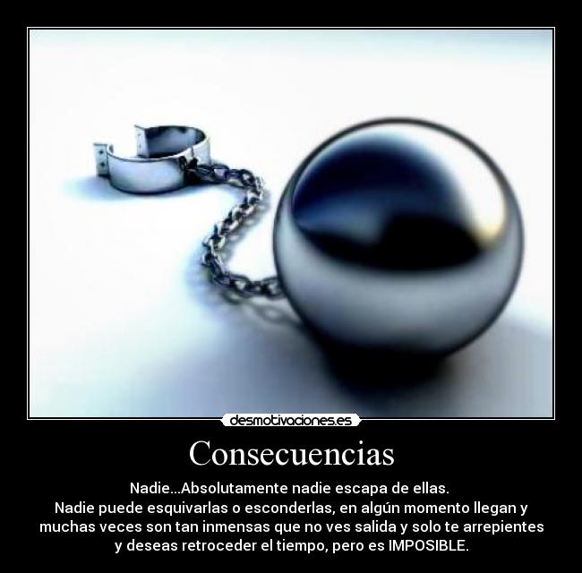 Consecuencias - Nadie...Absolutamente nadie escapa de ellas.
Nadie puede esquivarlas o esconderlas, en algún momento llegan y
muchas veces son tan inmensas que no ves salida y solo te arrepientes
y deseas retroceder el tiempo, pero es IMPOSIBLE.