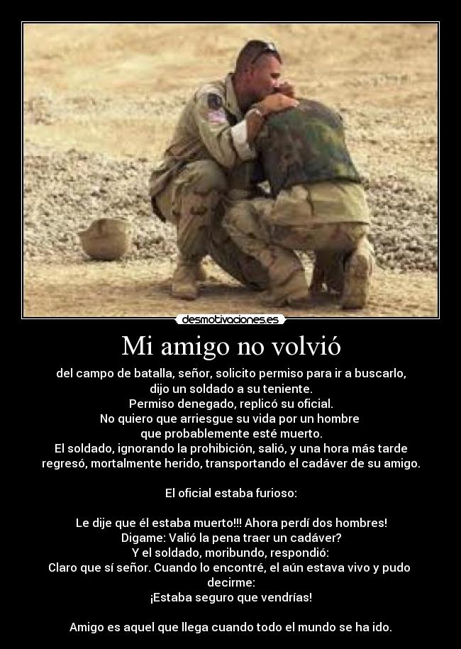 Mi amigo no volvió - del campo de batalla, señor, solicito permiso para ir a buscarlo,
dijo un soldado a su teniente.
Permiso denegado, replicó su oficial.
No quiero que arriesgue su vida por un hombre
que probablemente esté muerto.
El soldado, ignorando la prohibición, salió, y una hora más tarde
regresó, mortalmente herido, transportando el cadáver de su amigo.
El oficial estaba furioso:
Le dije que él estaba muerto!!! Ahora perdí dos hombres!
Digame: Valió la pena traer un cadáver?
Y el soldado, moribundo, respondió:
Claro que sí señor. Cuando lo encontré, el aún estava vivo y pudo
decirme:
¡Estaba seguro que vendrías!
Amigo es aquel que llega cuando todo el mundo se ha ido.