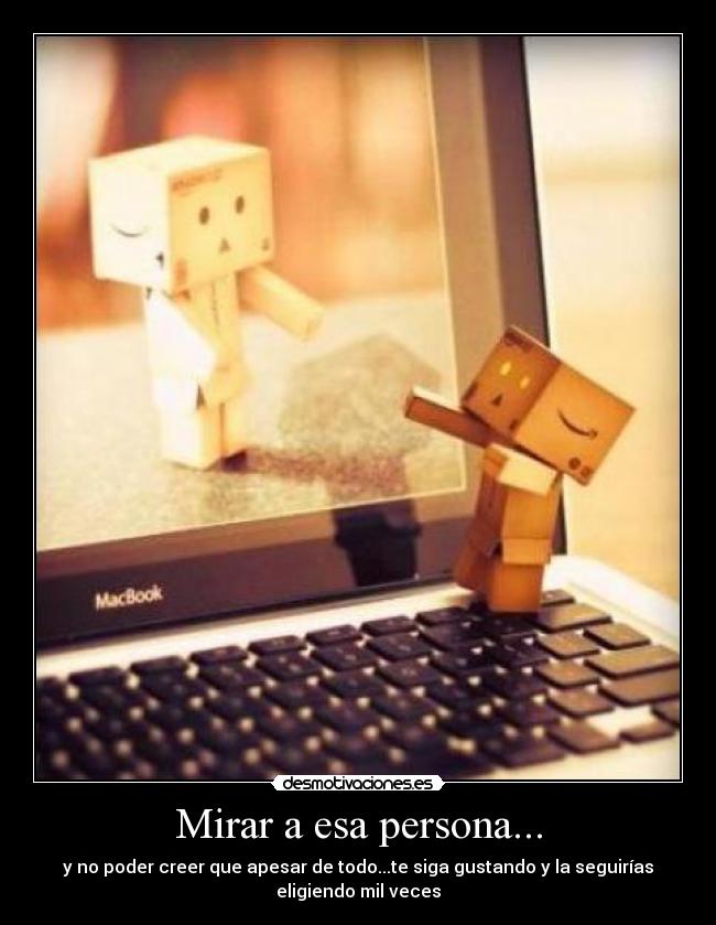 Mirar a esa persona... - y no poder creer que apesar de todo...te siga gustando y la seguirías
eligiendo mil veces