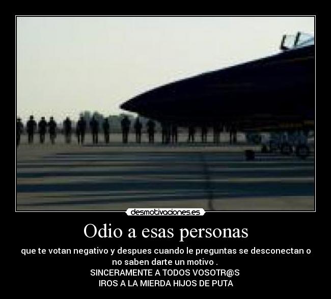 Odio a esas personas - que te votan negativo y despues cuando le preguntas se desconectan o
no saben darte un motivo . 
SINCERAMENTE A TODOS VOSOTR@S 
IROS A LA MIERDA HIJOS DE PUTA
