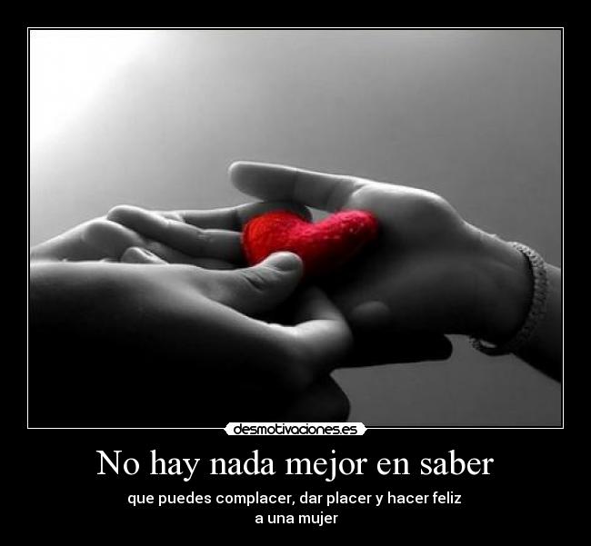 No hay nada mejor en saber - que puedes complacer, dar placer y hacer feliz
a una mujer