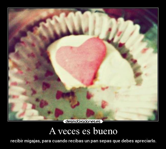 A veces es bueno - recibir migajas, para cuando recibas un pan sepas que debes apreciarlo.