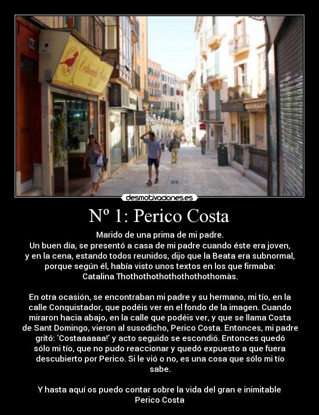 Nº 1: Perico Costa - Marido de una prima de mi padre.
Un buen día, se presentó a casa de mi padre cuando éste era joven,
y en la cena, estando todos reunidos, dijo que la Beata era subnormal,
porque según él, había visto unos textos en los que firmaba:
Catalina Thothothothothothothothomàs.

En otra ocasión, se encontraban mi padre y su hermano, mi tío, en la
calle Conquistador, que podéis ver en el fondo de la imagen. Cuando
miraron hacia abajo, en la calle que podéis ver, y que se llama Costa
de Sant Domingo, vieron al susodicho, Perico Costa. Entonces, mi padre
gritó: Costaaaaaa! y acto seguido se escondió. Entonces quedó
sólo mi tío, que no pudo reaccionar y quedó expuesto a que fuera
descubierto por Perico. Si le vió o no, es una cosa que sólo mi tío
sabe.

Y hasta aquí os puedo contar sobre la vida del gran e inimitable
Perico Costa