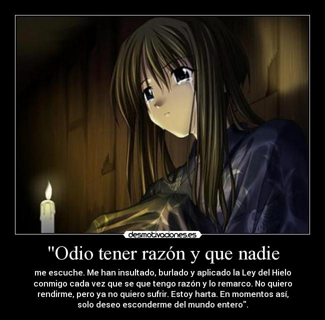 Odio tener razón y que nadie - me escuche. Me han insultado, burlado y aplicado la Ley del Hielo
conmigo cada vez que se que tengo razón y lo remarco. No quiero
rendirme, pero ya no quiero sufrir. Estoy harta. En momentos así,
solo deseo esconderme del mundo entero.