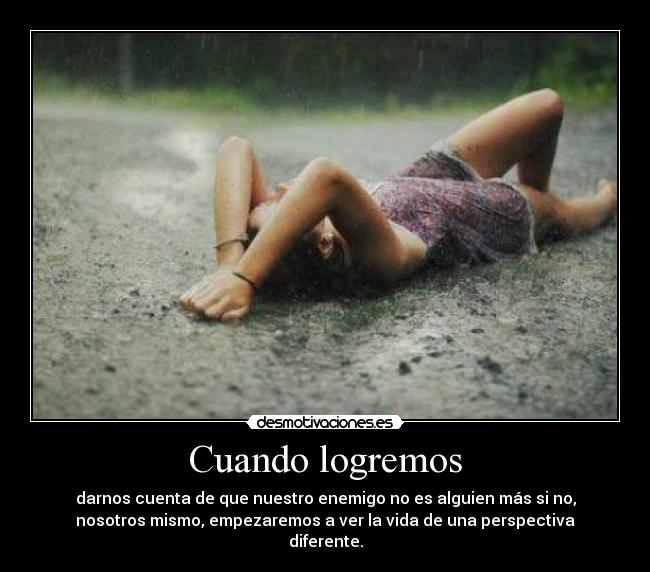 Cuando logremos - darnos cuenta de que nuestro enemigo no es alguien más si no,
nosotros mismo, empezaremos a ver la vida de una perspectiva
diferente.